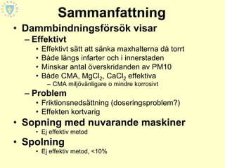 Sammanfattning
• Dammbindningsförsök visar
  – Effektivt
    •   Effektivt sätt att sänka maxhalterna då torrt
    •   Både längs infarter och i innerstaden
    •   Minskar antal överskridanden av PM10
    •   Både CMA, MgCl2, CaCl2 effektiva
         – CMA miljövänligare o mindre korrosivt
  – Problem
    • Friktionsnedsättning (doseringsproblem?)
    • Effekten kortvarig
• Sopning med nuvarande maskiner
    • Ej effektiv metod
• Spolning
    • Ej effektiv metod, <10%
 