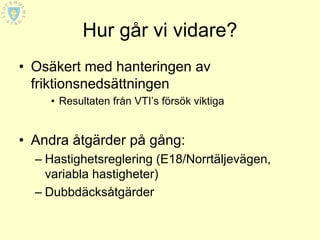 Hur går vi vidare?
• Osäkert med hanteringen av
  friktionsnedsättningen
    • Resultaten från VTI’s försök viktiga


• Andra åtgärder på gång:
  – Hastighetsreglering (E18/Norrtäljevägen,
    variabla hastigheter)
  – Dubbdäcksåtgärder
 