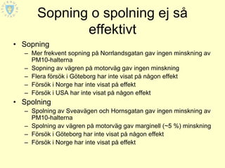 Sopning o spolning ej så
             effektivt
• Sopning
  – Mer frekvent sopning på Norrlandsgatan gav ingen minskning av
    PM10-halterna
  – Sopning av vägren på motorväg gav ingen minskning
  – Flera försök i Göteborg har inte visat på någon effekt
  – Försök i Norge har inte visat på effekt
  – Försök i USA har inte visat på någon effekt
• Spolning
  – Spolning av Sveavägen och Hornsgatan gav ingen minskning av
    PM10-halterna
  – Spolning av vägren på motorväg gav marginell (~5 %) minskning
  – Försök i Göteborg har inte visat på någon effekt
  – Försök i Norge har inte visat på effekt
 