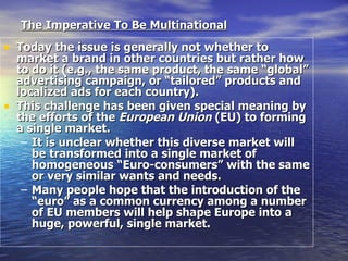 The Imperative To Be Multinational   Today the issue is generally not whether to market a brand in other countries but rather how to do it (e.g., the same product, the same “global” advertising campaign, or “tailored” products and localized ads for each country). This challenge has been given special meaning by the efforts of the  European Union  (EU) to forming a single market.  It is unclear whether this diverse market will be transformed into a single market of homogeneous “Euro-consumers” with the same or very similar wants and needs.  Many people hope that the introduction of the “euro” as a common currency among a number of EU members will help shape Europe into a huge, powerful, single market. 