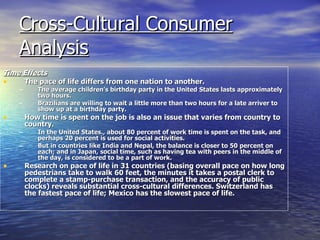 Cross-Cultural Consumer Analysis   Time Effects The pace of life differs from one nation to another.  The average children’s birthday party in the United States lasts approximately two hours. Brazilians are willing to wait a little more than two hours for a late arriver to show up at a birthday party.  How time is spent on the job is also an issue that varies from country to country.  In the United States., about 80 percent of work time is spent on the task, and perhaps 20 percent is used for social activities.  But in countries like India and Nepal, the balance is closer to 50 percent on each; and in Japan, social time, such as having tea with peers in the middle of the day, is considered to be a part of work. Research on pace of life in 31 countries (basing overall pace on how long pedestrians take to walk 60 feet, the minutes it takes a postal clerk to complete a stamp-purchase transaction, and the accuracy of public clocks) reveals substantial cross-cultural differences. Switzerland has the fastest pace of life; Mexico has the slowest pace of life. 
