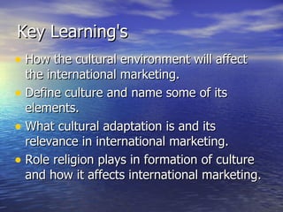 Key Learning's How the cultural environment will affect the international marketing. Define culture and name some of its elements. What cultural adaptation is and its relevance in international marketing. Role religion plays in formation of culture and how it affects international marketing. 