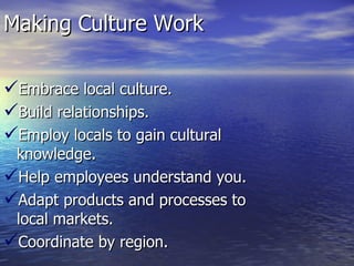 Making Culture Work Embrace local culture. Build relationships. Employ locals to gain cultural knowledge. Help employees understand you. Adapt products and processes to local markets. Coordinate by region. 