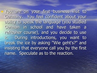 You are on your first business visit to Germany.  You feel confident about your ability to speak the language (you studied German in school and have taken a refresher course), and you decide to use it.  During introductions, you want to break the ice by asking "Wie geht's?" and insisting that everyone call you by the first name.  Speculate as to the reaction. 