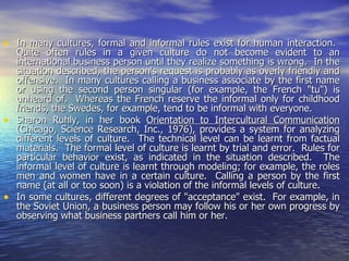 In many cultures, formal and informal rules exist for human interaction.  Quite often rules in a given culture do not become evident to an international business person until they realize something is wrong.  In the situation described, the person's request is probably as overly friendly and offensive.  In many cultures calling a business associate by the first name or using the second person singular (for example, the French "tu") is unheard of.  Whereas the French reserve the informal only for childhood friends, the Swedes, for example, tend to be informal with everyone. Sharon Ruhly, in her book  Orientation to Intercultural Communication  (Chicago, Science Research, Inc., 1976), provides a system for analyzing different levels of culture.  The technical level can be learnt from factual materials.  The formal level of culture is learnt by trial and error.  Rules for particular behavior exist, as indicated in the situation described.  The informal level of culture is learnt through modeling; for example, the roles men and women have in a certain culture.  Calling a person by the first name (at all or too soon) is a violation of the informal levels of culture.  In some cultures, different degrees of "acceptance" exist.  For example, in the Soviet Union, a business person may follow his or her own progress by observing what business partners call him or her.  