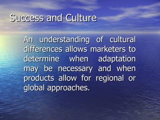 Success and Culture An understanding of cultural differences allows marketers to determine when adaptation may be necessary and when products allow for regional or global approaches. 