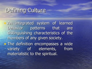 Defining Culture An integrated system of learned behavior patterns that are distinguishing characteristics of the members of any given society. The definition encompasses a wide variety of elements, from materialistic to the spiritual. 