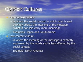 Context Cultures High-context culture is where the social context in which what is said strongly affects the meaning of the message. (what is not said carry more meaning) Examples: Japan and Saudi Arabia Low-context culture is where the meaning of the message is explicitly expressed by the words and is less affected by the social context.  Example: North America 