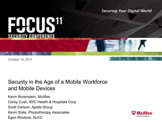 October 19, 2011

Security in the Age of a Mobile Workforce
and Mobile Devices
Kevin Brownstein, McAfee
Corey Cush, NYC Health & Hospitals Corp
Scott Carlson, Apollo Group
Kevin Slate, Physiotherapy Associates
Egon Rinderer, NJVC

 