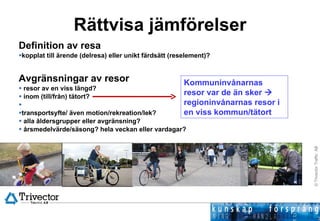 Rättvisa jämförelser Definition av resa  kopplat till ärende (delresa) eller unikt färdsätt (reselement)? Avgränsningar av resor resor av en viss längd?  inom (till/från) tätort? transportsyfte/ även motion/rekreation/lek? alla åldersgrupper eller avgränsning? årsmedelvärde/säsong? hela veckan eller vardagar? Kommuninvånarnas resor var de än sker    regioninvånarnas resor i en viss kommun/tätort 