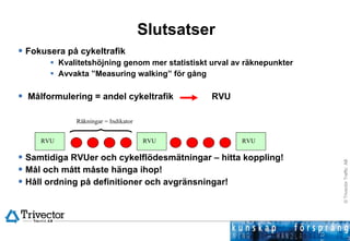 Slutsatser Fokusera på cykeltrafik Kvalitetshöjning genom mer statistiskt urval av räknepunkter Avvakta ”Measuring walking” för gång Målformulering = andel cykeltrafik RVU Samtidiga RVUer och cykelflödesmätningar – hitta koppling! Mål och mått måste hänga ihop! Håll ordning på definitioner och avgränsningar! RVU RVU RVU Räkningar = Indikator 