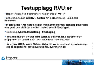 Testupplägg RVU:er  Bred förfrågan till kommuner om planerade RVU:er 3 testkommuner med RVU hösten 2010, Norrköping, Luleå och Eskilstuna Ingen färdig RVU-metod, utgick från kommunernas upplägg, påverkade i viss grad och utvärderar vilken metod som är lämpligast. Samtidig cykelflödesmätning i Norrköping Testkommunerna bidrar med kunskap om praktiska aspekter som möjligheter att påverka, för- och nackdelar med metoden.  Analyser i RES, lokala RVU:er bidrar till val av mått och extrakunskap,  t ex in-/utpendling, årstidsvariationer, avgränsningar 