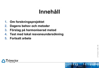 Innehåll Om forskningsprojektet Dagens behov och metoder  Förslag på harmoniserad metod Test med lokal resvaneundersökning Fortsatt arbete 