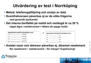 Utvärdering av test i Norrköping Metod: telefonuppföljning och analys av data Svarsfrekvensen påverkas ej av de olika frågorna med generellt sjunkande! Det interna bortfallet på restid och reslängd är ca 20 % något lägre i restidsvariant = lättare att uppge restid Antalet resor och delresor påverkas ej, däremot reselement fler reselement i  restidsvariant – för många? Avgränsning! 