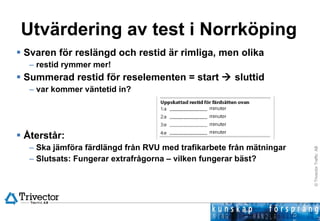 Utvärdering av test i Norrköping Svaren för reslängd och restid är rimliga, men olika  restid rymmer mer! Summerad restid för reselementen = start    sluttid  var kommer väntetid in? Återstår: Ska jämföra färdlängd från RVU med trafikarbete från mätningar Slutsats: Fungerar extrafrågorna – vilken fungerar bäst?  