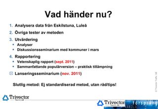 Vad händer nu? Analysera data från Eskilstuna, Luleå Övriga tester av metoden Utvärdering Analyser Diskussionsseminarium med kommuner i mars Rapportering Vetenskaplig rapport ( sept. 2011 ) Sammanfattande populärversion – praktisk tillämpning Lanseringsseminarium ( nov. 2011 ) Slutlig metod: Ej standardiserad metod, utan råd/tips!  