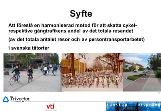 Syfte Att föreslå en harmoniserad metod för att skatta cykel- respektive gångtrafikens andel av det totala resandet  (av det totala antalet resor och av persontransportarbetet)  i svenska tätorter 