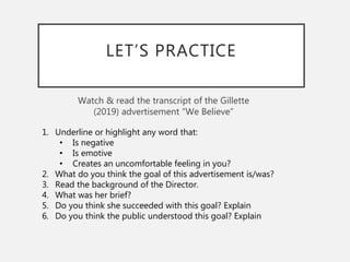 LET’S PRACTICE
Watch & read the transcript of the Gillette
(2019) advertisement “We Believe”
1. Underline or highlight any word that:
• Is negative
• Is emotive
• Creates an uncomfortable feeling in you?
2. What do you think the goal of this advertisement is/was?
3. Read the background of the Director.
4. What was her brief?
5. Do you think she succeeded with this goal? Explain
6. Do you think the public understood this goal? Explain
 