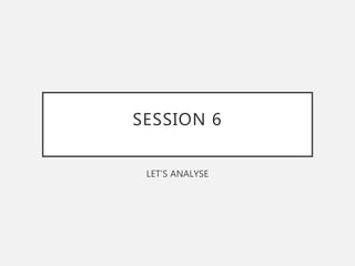 SESSION 6
LET’S ANALYSE
 