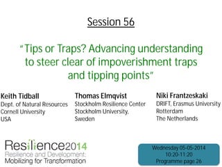Session 56
“Tips or Traps? Advancing understanding
to steer clear of impoverishment traps
and tipping points”
Keith Tidball
Dept. of Natural Resources
Cornell University
USA
Niki Frantzeskaki
DRIFT, Erasmus University
Rotterdam
The Netherlands
Wednesday 05-05-2014
10:20-11:20
Programme page 26
Thomas Elmqvist
Stockholm Resilience Center
Stockholm University,
Sweden
 