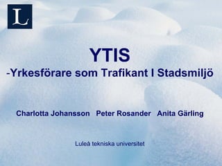 YTIS
-Yrkesförare som Trafikant I Stadsmiljö


 Charlotta Johansson Peter Rosander Anita Gärling



                Luleå tekniska universitet
 