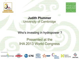 Judith Plummer
University of Cambridge
Who's investing in hydropower ?
Presented at the
IHA 2013 World Congress
 