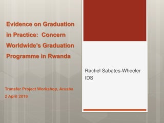 Evidence on Graduation
in Practice: Concern
Worldwide’s Graduation
Programme in Rwanda
Rachel Sabates-Wheeler
IDS
Transfer Project Workshop, Arusha
2 April 2019
 