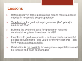  Heterogeneity in target populations means more nuance is
needed in household support/package
 Time horizon for graduation programmes (2–3 years) is
usually too short
 Building the evidence base for graduation requires
substantial long-term investment in M&E
 Incentives to graduate people – to demonstrate successful
policies (governments) and value for money (donors) – can
lead to premature graduation
 Graduation is not possible for everyone – expectations must
be realistic and must be managed
Lessons
 