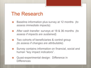 The Research
 Baseline information plus survey at 12 months (to
assess immediate impacts).
 After cash transfer: surveys at 18 & 36 months (to
assess if impacts are sustained).
 Two cohorts of beneficiaries & control group
(to assess if changes are attributable).
 Survey contains information on financial, social and
human “key impact indicators”.
 Quasi-experimental design: Difference in
Differences
 