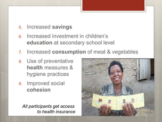 5. Increased savings
6. Increased investment in children’s
education at secondary school level
7. Increased consumption of meat & vegetables
8. Use of preventative
health measures &
hygiene practices
9. Improved social
cohesion
All participants get access
to health insurance
 
