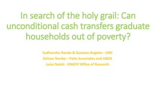 In search of the holy grail: Can
unconditional cash transfers graduate
households out of poverty?
Sudhanshu Handa & Gustavo Angeles - UNC
Gelson Tembo – Palm Associates and UNZA
Luisa Natali - UNICEF Office of Research
 