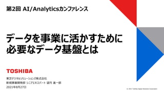 © 2021 Toshiba Digital Solutions Corporation
第2回 AI/Analyticsカンファレンス
東芝デジタルソリューションズ株式会社
新規事業開発部 シニアエキスパート 望月 進一郎
2021年8月27日
データを事業に活かすために
必要なデータ基盤とは
 