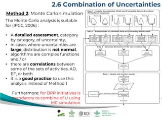 The Monte Carlo analysis is suitable
for (IPCC, 2006) :
• A detailed assessment, category
by category, of uncertainty,
• in cases where uncertainties are
large, distribution is not normal,
• algorithms are complex functions
and / or
• there are correlations between
some of the sets of activities, AD,
EF, or both
• it is a good practice to use this
analysis instead of Method 1
Furthermore: for BPR initiatives is
mandatory to combine of U using
MC simulation
2.6 Combination of Uncertainties
Method 2: Monte Carlo simulation
 