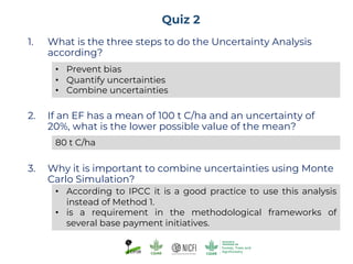 Quiz 2
1. What is the three steps to do the Uncertainty Analysis
according?
2. If an EF has a mean of 100 t C/ha and an uncertainty of
20%, what is the lower possible value of the mean?
3. Why it is important to combine uncertainties using Monte
Carlo Simulation?
• Prevent bias
• Quantify uncertainties
• Combine uncertainties
80 t C/ha
• According to IPCC it is a good practice to use this analysis
instead of Method 1.
• is a requirement in the methodological frameworks of
several base payment initiatives.
 