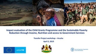 Impact evaluation of the Child Grants Programme and the Sustainable Poverty
Reduction through Income, Nutrition and access to Government Services
Transfer Project workshop – Arusha
April 2, 2019
 