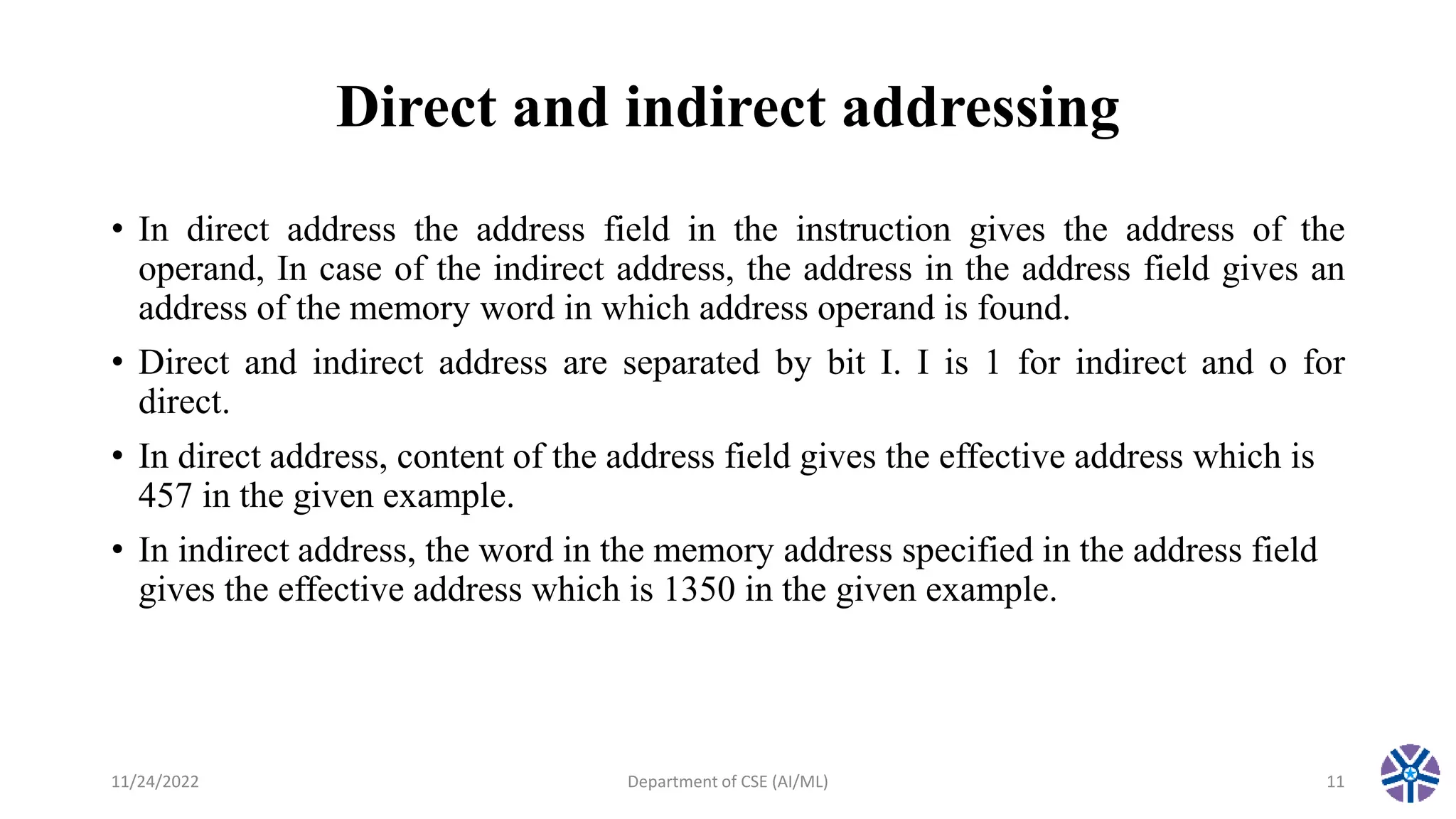 Direct and indirect addressing
• In direct address the address field in the instruction gives the address of the
operand, In case of the indirect address, the address in the address field gives an
address of the memory word in which address operand is found.
• Direct and indirect address are separated by bit I. I is 1 for indirect and o for
direct.
• In direct address, content of the address field gives the effective address which is
457 in the given example.
• In indirect address, the word in the memory address specified in the address field
gives the effective address which is 1350 in the given example.
11/24/2022 Department of CSE (AI/ML) 11
 