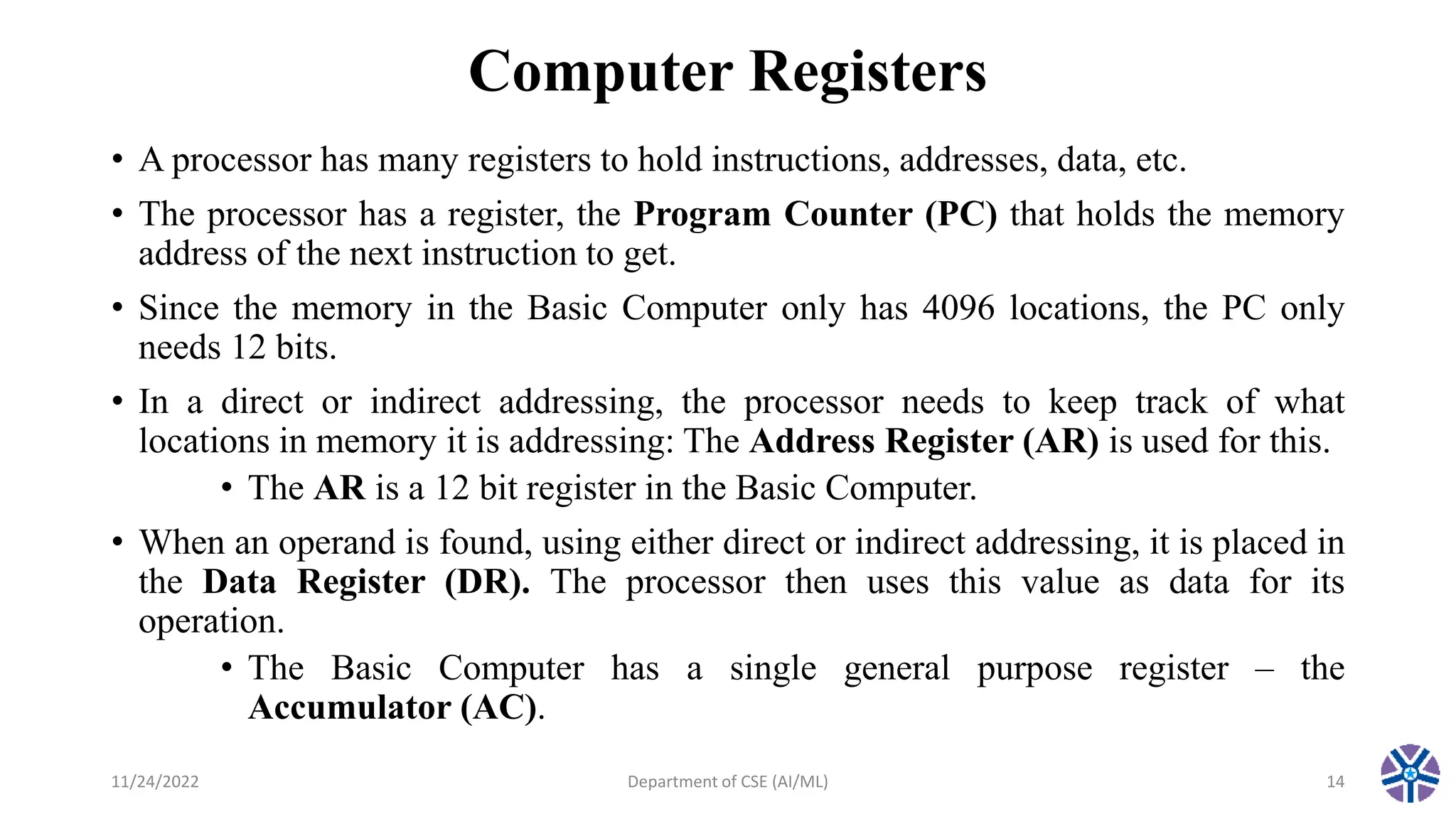 Computer Registers
• A processor has many registers to hold instructions, addresses, data, etc.
• The processor has a register, the Program Counter (PC) that holds the memory
address of the next instruction to get.
• Since the memory in the Basic Computer only has 4096 locations, the PC only
needs 12 bits.
• In a direct or indirect addressing, the processor needs to keep track of what
locations in memory it is addressing: The Address Register (AR) is used for this.
• The AR is a 12 bit register in the Basic Computer.
• When an operand is found, using either direct or indirect addressing, it is placed in
the Data Register (DR). The processor then uses this value as data for its
operation.
• The Basic Computer has a single general purpose register – the
Accumulator (AC).
11/24/2022 Department of CSE (AI/ML) 14
 