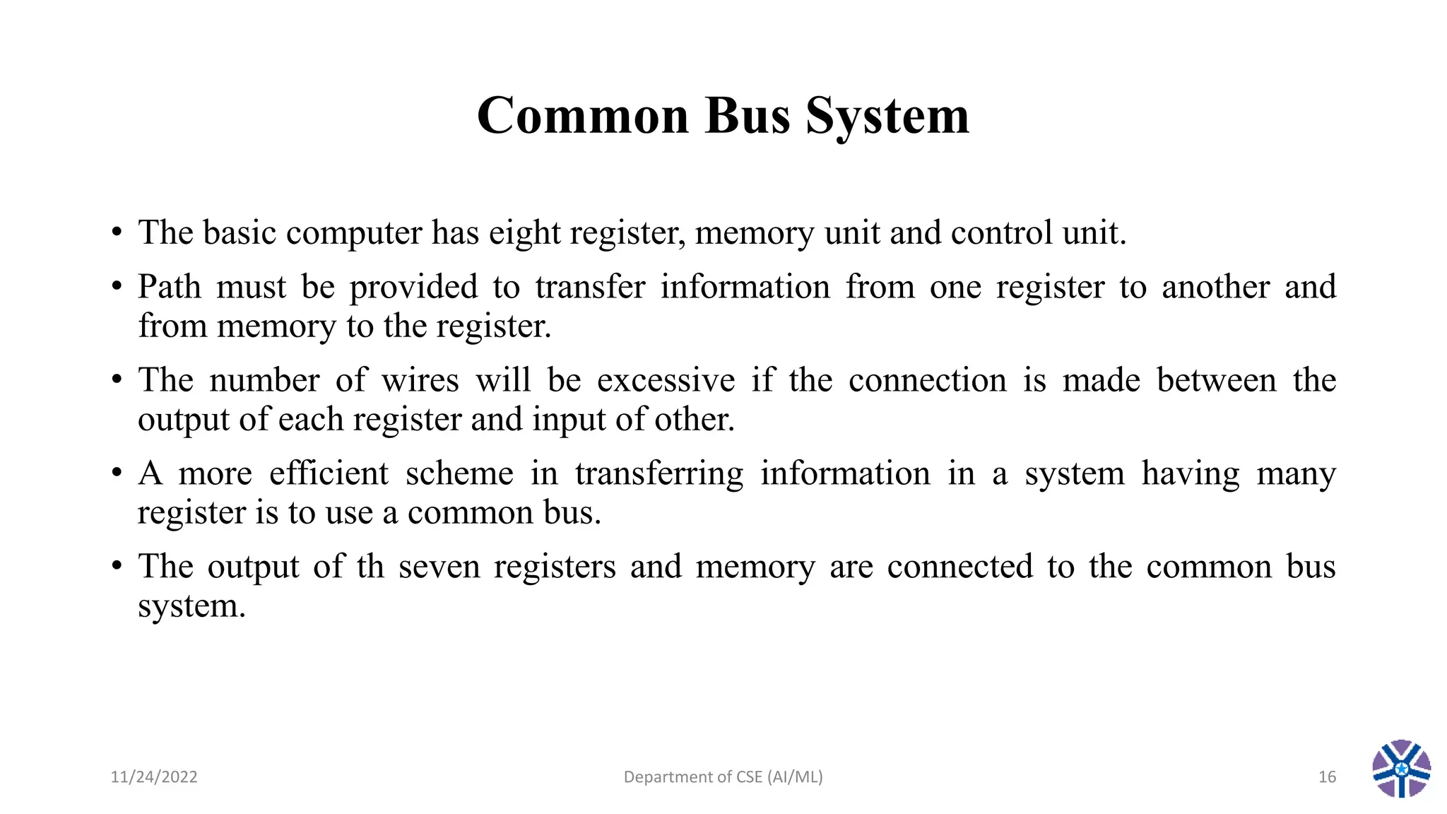 Common Bus System
• The basic computer has eight register, memory unit and control unit.
• Path must be provided to transfer information from one register to another and
from memory to the register.
• The number of wires will be excessive if the connection is made between the
output of each register and input of other.
• A more efficient scheme in transferring information in a system having many
register is to use a common bus.
• The output of th seven registers and memory are connected to the common bus
system.
11/24/2022 Department of CSE (AI/ML) 16
 