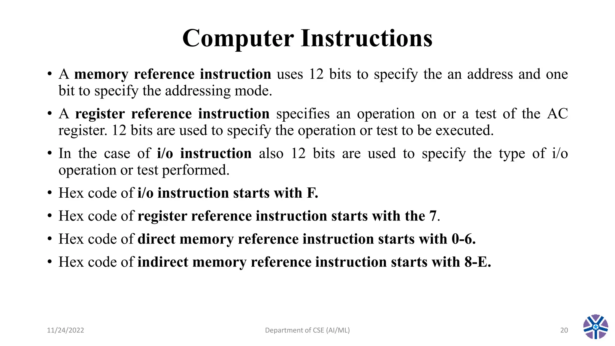 Computer Instructions
• A memory reference instruction uses 12 bits to specify the an address and one
bit to specify the addressing mode.
• A register reference instruction specifies an operation on or a test of the AC
register. 12 bits are used to specify the operation or test to be executed.
• In the case of i/o instruction also 12 bits are used to specify the type of i/o
operation or test performed.
• Hex code of i/o instruction starts with F.
• Hex code of register reference instruction starts with the 7.
• Hex code of direct memory reference instruction starts with 0-6.
• Hex code of indirect memory reference instruction starts with 8-E.
11/24/2022 Department of CSE (AI/ML) 20
 