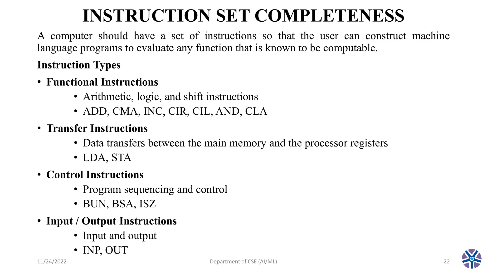 INSTRUCTION SET COMPLETENESS
A computer should have a set of instructions so that the user can construct machine
language programs to evaluate any function that is known to be computable.
Instruction Types
• Functional Instructions
• Arithmetic, logic, and shift instructions
• ADD, CMA, INC, CIR, CIL, AND, CLA
• Transfer Instructions
• Data transfers between the main memory and the processor registers
• LDA, STA
• Control Instructions
• Program sequencing and control
• BUN, BSA, ISZ
• Input / Output Instructions
• Input and output
• INP, OUT
11/24/2022 Department of CSE (AI/ML) 22
 