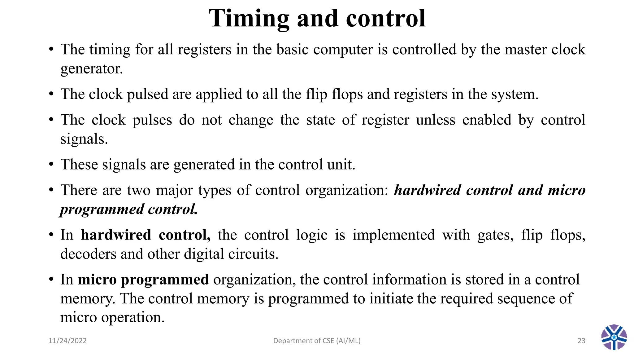Timing and control
• The timing for all registers in the basic computer is controlled by the master clock
generator.
• The clock pulsed are applied to all the flip flops and registers in the system.
• The clock pulses do not change the state of register unless enabled by control
signals.
• These signals are generated in the control unit.
• There are two major types of control organization: hardwired control and micro
programmed control.
• In hardwired control, the control logic is implemented with gates, flip flops,
decoders and other digital circuits.
• In micro programmed organization, the control information is stored in a control
memory. The control memory is programmed to initiate the required sequence of
micro operation.
11/24/2022 Department of CSE (AI/ML) 23
 