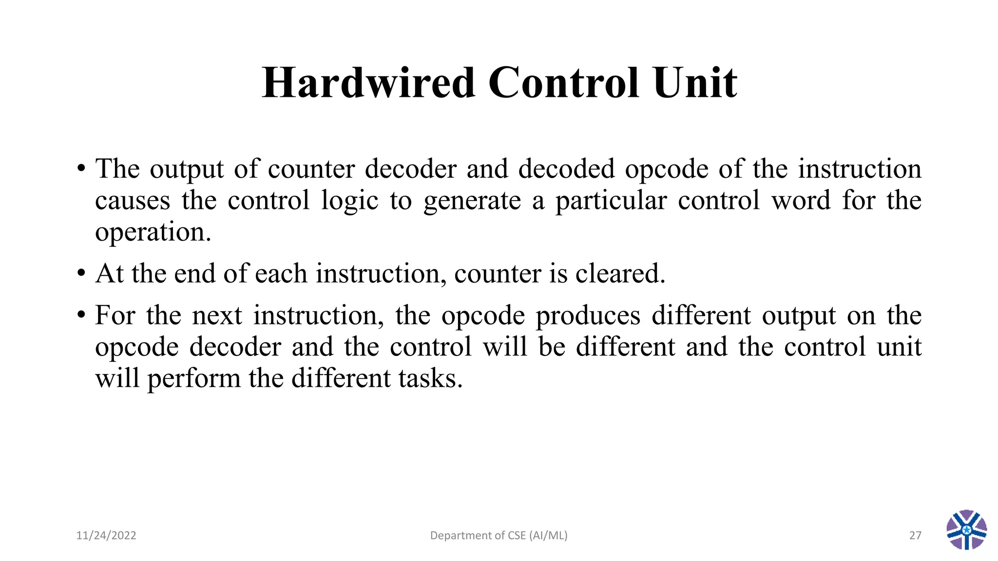 Hardwired Control Unit
• The output of counter decoder and decoded opcode of the instruction
causes the control logic to generate a particular control word for the
operation.
• At the end of each instruction, counter is cleared.
• For the next instruction, the opcode produces different output on the
opcode decoder and the control will be different and the control unit
will perform the different tasks.
11/24/2022 Department of CSE (AI/ML) 27
 