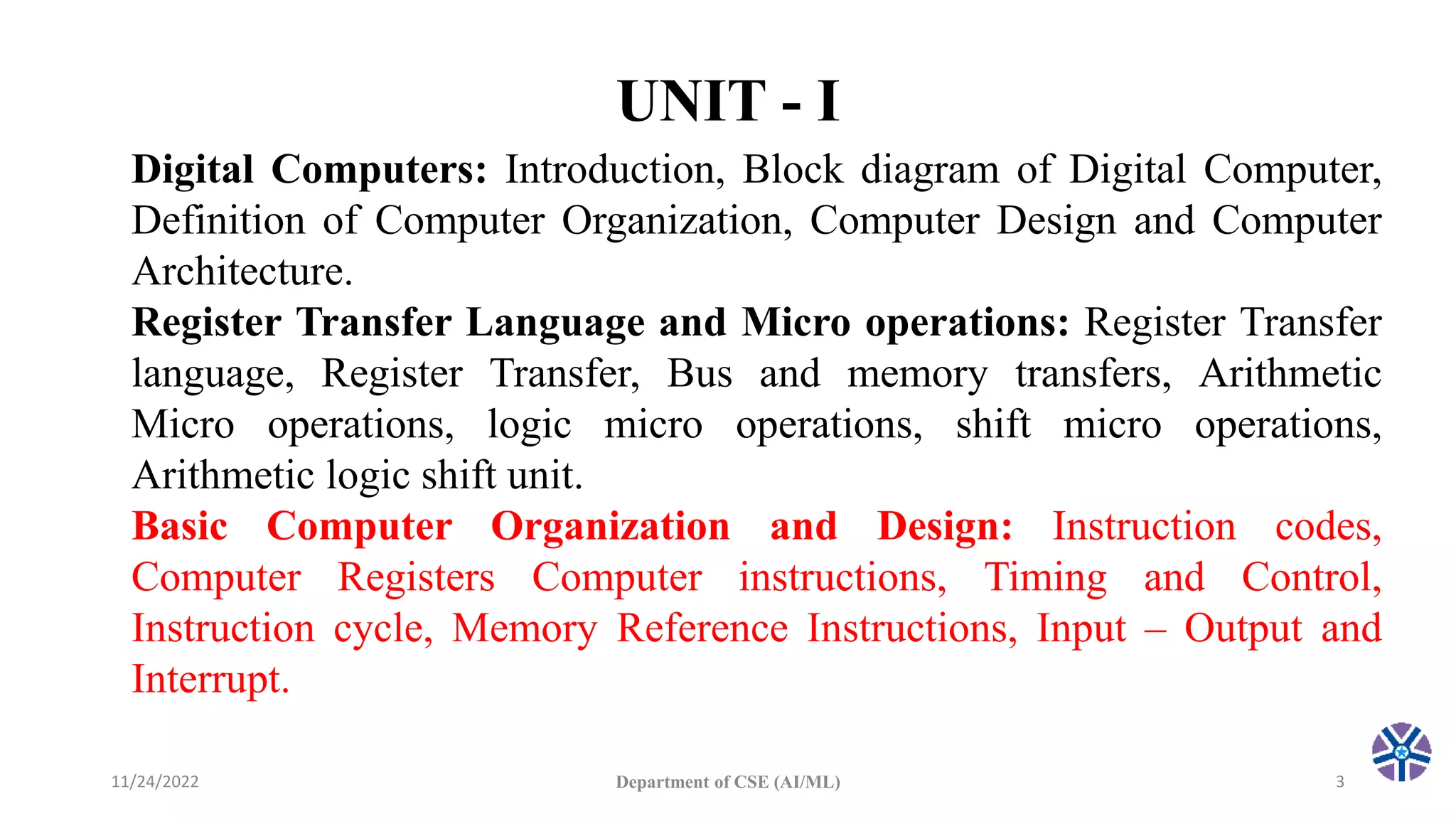 UNIT - I
11/24/2022 Department of CSE (AI/ML) 3
Digital Computers: Introduction, Block diagram of Digital Computer,
Definition of Computer Organization, Computer Design and Computer
Architecture.
Register Transfer Language and Micro operations: Register Transfer
language, Register Transfer, Bus and memory transfers, Arithmetic
Micro operations, logic micro operations, shift micro operations,
Arithmetic logic shift unit.
Basic Computer Organization and Design: Instruction codes,
Computer Registers Computer instructions, Timing and Control,
Instruction cycle, Memory Reference Instructions, Input – Output and
Interrupt.
 