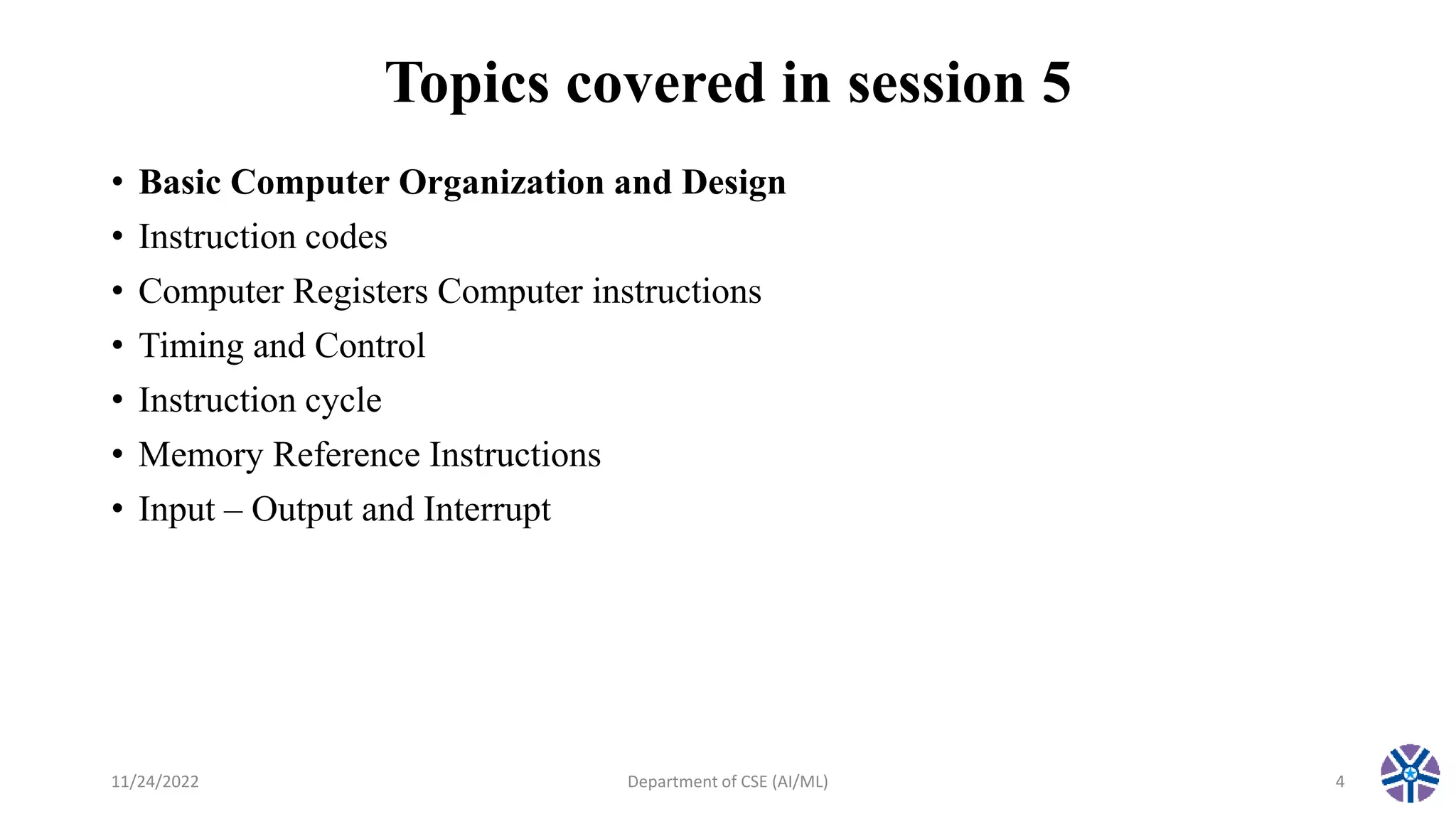 Topics covered in session 5
• Basic Computer Organization and Design
• Instruction codes
• Computer Registers Computer instructions
• Timing and Control
• Instruction cycle
• Memory Reference Instructions
• Input – Output and Interrupt
11/24/2022 Department of CSE (AI/ML) 4
 