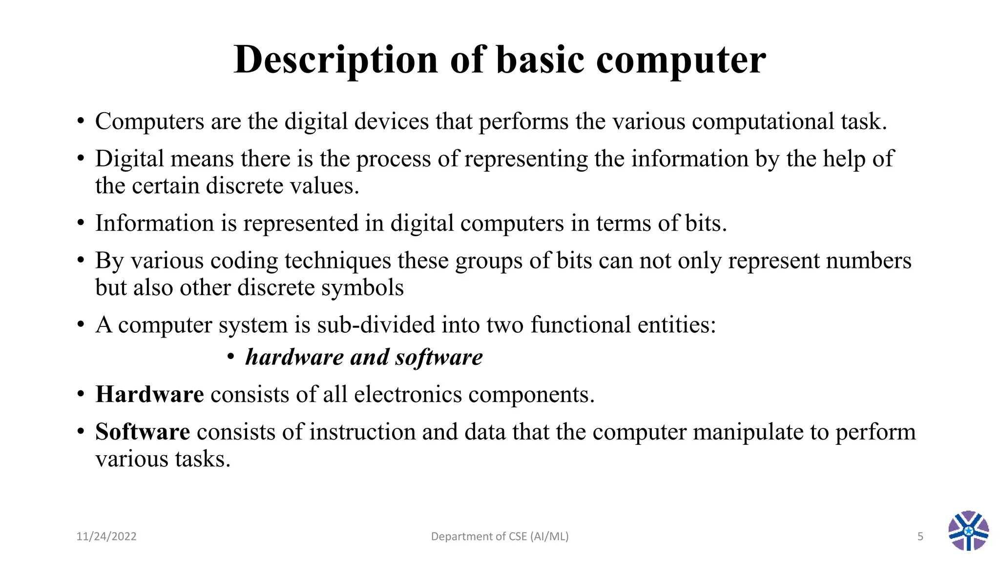 Description of basic computer
• Computers are the digital devices that performs the various computational task.
• Digital means there is the process of representing the information by the help of
the certain discrete values.
• Information is represented in digital computers in terms of bits.
• By various coding techniques these groups of bits can not only represent numbers
but also other discrete symbols
• A computer system is sub-divided into two functional entities:
• hardware and software
• Hardware consists of all electronics components.
• Software consists of instruction and data that the computer manipulate to perform
various tasks.
11/24/2022 Department of CSE (AI/ML) 5
 