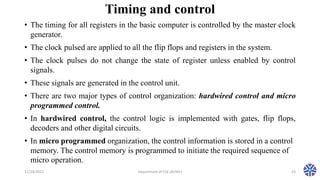 Timing and control
• The timing for all registers in the basic computer is controlled by the master clock
generator.
• The clock pulsed are applied to all the flip flops and registers in the system.
• The clock pulses do not change the state of register unless enabled by control
signals.
• These signals are generated in the control unit.
• There are two major types of control organization: hardwired control and micro
programmed control.
• In hardwired control, the control logic is implemented with gates, flip flops,
decoders and other digital circuits.
• In micro programmed organization, the control information is stored in a control
memory. The control memory is programmed to initiate the required sequence of
micro operation.
11/24/2022 Department of CSE (AI/ML) 23
 
