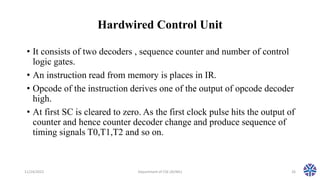 Hardwired Control Unit
• It consists of two decoders , sequence counter and number of control
logic gates.
• An instruction read from memory is places in IR.
• Opcode of the instruction derives one of the output of opcode decoder
high.
• At first SC is cleared to zero. As the first clock pulse hits the output of
counter and hence counter decoder change and produce sequence of
timing signals T0,T1,T2 and so on.
11/24/2022 Department of CSE (AI/ML) 26
 