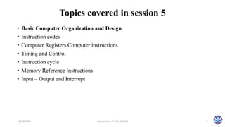 Topics covered in session 5
• Basic Computer Organization and Design
• Instruction codes
• Computer Registers Computer instructions
• Timing and Control
• Instruction cycle
• Memory Reference Instructions
• Input – Output and Interrupt
11/24/2022 Department of CSE (AI/ML) 4
 