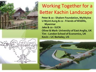 Working	
  Together	
  for	
  a	
  
Be0er	
  Kachin	
  Landscape	
  
Peter	
  &	
  co	
  -­‐	
  Shalom	
  Foundation,	
  Myitkyina	
  
U	
  Myint	
  Aung	
  &	
  co	
  -­‐	
  Friends	
  of	
  Wildlife,	
  
Myanmar	
  
Jake	
  &	
  co	
  -­‐	
  IUCN	
  
Oliver	
  &	
  Mark-­‐	
  University	
  of	
  East	
  Anglia,	
  UK	
  
Tim	
  -­‐	
  London	
  School	
  of	
  Economics,	
  UK	
  
Kevin	
  –	
  UC	
  Berkeley,	
  US	
  
 
