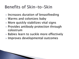  Increases duration of breastfeeding
 Warms and colonizes baby
 More quickly stabilizes vital signs
 Provides antibody protection through
colostrum
 Babies learn to suckle more effectively
 Improves developmental outcomes
 